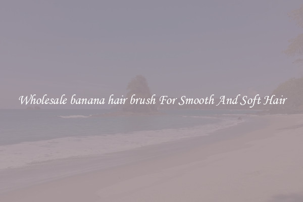 Wholesale banana hair brush For Smooth And Soft Hair