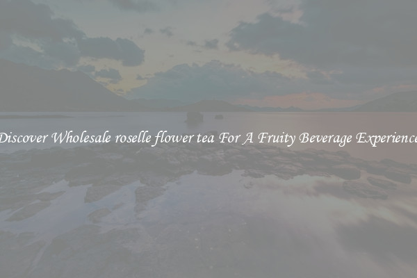 Discover Wholesale roselle flower tea For A Fruity Beverage Experience 